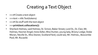 Creating aText Object
• >>># Create a text object
• >>>text = nltk.Text(tokens)
• >>># Do stuff with the text object
• >>>print(text.collocations())
• Sherlock Holmes; said Holmes; St. Simon; Baker Street; Lord St.; St. Clair; Mr.
Holmes; HosmerAngel; Irene Adler; Miss Hunter; young lady; Briony Lodge; Stoke
Moran; Neville St.; Miss Stoner; ScotlandYard; could see; Mr. Holmes.; Boscombe
Pool; Mr. Rucastle
 