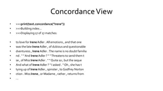 ConcordanceView
• >>>print(text.concordance("Irene"))
• >>>Building index...
• >>>Displaying 17 of 17 matches:
• to love for IreneAdler . All emotions , and that one
• was the late IreneAdler , of dubious and questionable
• dventuress , IreneAdler .The name is no doubt familia
• nd . " " And IreneAdler ? " "Threatens to send them t
• se , of Miss IreneAdler . " " Quite so ; but the seque
• And what of IreneAdler ? " I asked . " Oh , she has t
• tying up of IreneAdler , spinster , to Godfrey Norton
• ction . Miss Irene , or Madame , rather , returns from
• ...
 