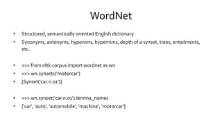 WordNet
• Structured, semantically oriented English dictionary
• Synonyms, antonyms, hyponims, hypernims, depth of a synset, trees, entailments,
etc.
• >>> from nltk.corpus import wordnet as wn
• >>> wn.synsets('motorcar')
• [Synset('car.n.01')]
• >>> wn.synset('car.n.01').lemma_names
• ['car', 'auto', 'automobile', 'machine', 'motorcar']
 