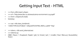 Getting InputText - HTML
• >>> from urllib import urlopen
• >>> url = "http://www.bbc.co.uk/news/science-environment-21471908"
• >>> html = urlopen(url).read()
• html[:60]
• >>> raw = nltk.clean_html(html)
• '<!DOCTYPE html PUBLIC "-//W3C//DTD XHTML+RDFa 1.0//EN" "http'
• >>> tokens = nltk.word_tokenize(raw)
• >>> tokens[:15]
• ['BBC', 'News', '-', 'Exoplanet', 'Kepler', '37b', 'is', 'tiniest‘, 'yet', '-', 'smaller', 'than', 'Mercury', 'Accessibility',
'links‘]
 
