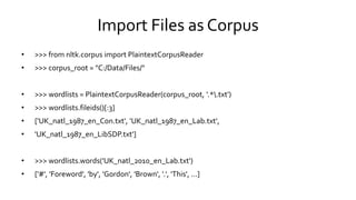 Import Files as Corpus
• >>> from nltk.corpus import PlaintextCorpusReader
• >>> corpus_root = "C:/Data/Files/"
• >>> wordlists = PlaintextCorpusReader(corpus_root, '.*.txt')
• >>> wordlists.fileids()[:3]
• ['UK_natl_1987_en_Con.txt', 'UK_natl_1987_en_Lab.txt',
• 'UK_natl_1987_en_LibSDP.txt']
• >>> wordlists.words('UK_natl_2010_en_Lab.txt')
• ['#', 'Foreword', 'by', 'Gordon', 'Brown', '.', 'This', ...]
 