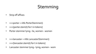 Stemming
• Strip off affixes
• >>>porter = nltk.PorterStemmer()
• >>>[porter.stem(t) for t in tokens]
• Porter stemmer lying - lie, women - women
• >>>lancaster = nltk.LancasterStemmer()
• >>>[lancaster.stem(t) for t in tokens]
• Lancaster stemmer lying - lying, women - wom
 