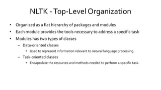 NLTK -Top-Level Organization
• Organized as a flat hierarchy of packages and modules
• Each module provides the tools necessary to address a specific task
• Modules has two types of classes
– Data-oriented classes
• Used to represent information relevant to natural language processing.
– Task-oriented classes
• Encapsulate the resources and methods needed to perform a specific task.
 