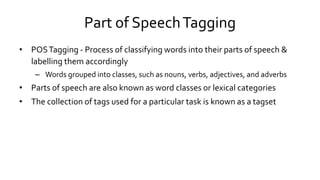 Part of SpeechTagging
• POSTagging - Process of classifying words into their parts of speech &
labelling them accordingly
– Words grouped into classes, such as nouns, verbs, adjectives, and adverbs
• Parts of speech are also known as word classes or lexical categories
• The collection of tags used for a particular task is known as a tagset
 
