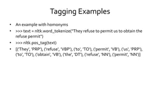 Tagging Examples
• An example with homonyms
• >>> text = nltk.word_tokenize("They refuse to permit us to obtain the
refuse permit")
• >>> nltk.pos_tag(text)
• [('They', 'PRP'), ('refuse', 'VBP'), ('to', 'TO'), ('permit‘, 'VB'), ('us', 'PRP'),
('to', 'TO'), ('obtain', 'VB'), ('the‘, 'DT'), ('refuse', 'NN'), ('permit', 'NN')]
 
