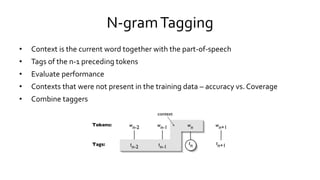 N-gramTagging
• Context is the current word together with the part-of-speech
• Tags of the n-1 preceding tokens
• Evaluate performance
• Contexts that were not present in the training data – accuracy vs. Coverage
• Combine taggers
 