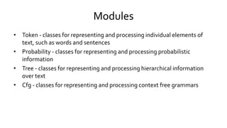 Modules
• Token - classes for representing and processing individual elements of
text, such as words and sentences
• Probability - classes for representing and processing probabilistic
information
• Tree - classes for representing and processing hierarchical information
over text
• Cfg - classes for representing and processing context free grammars
 