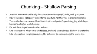 Chunking – Shallow Parsing
• Analyzes a sentence to identify the constituents noun groups, verbs, verb groups etc
• However, it does not specify their internal structure, nor their role in the main sentence
• The smaller boxes show word-level tokenization and part-of-speech tagging, while large
boxes show higher-level chunking
• Each of these larger boxes is called a chunk
• Like tokenization, which omits whitespace, chunking usually selects a subset of the tokens
• Like tokenization, the pieces produced by a chunker do not overlap in the source text
 