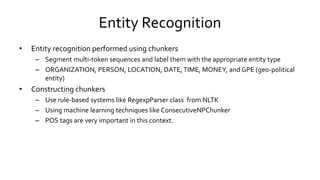Entity Recognition
• Entity recognition performed using chunkers
– Segment multi-token sequences and label them with the appropriate entity type
– ORGANIZATION, PERSON, LOCATION, DATE,TIME, MONEY, and GPE (geo-political
entity)
• Constructing chunkers
– Use rule-based systems like RegexpParser class from NLTK
– Using machine learning techniques like ConsecutiveNPChunker
– POS tags are very important in this context.
 