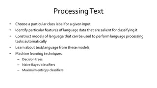 ProcessingText
• Choose a particular class label for a given input
• Identify particular features of language data that are salient for classifying it
• Construct models of language that can be used to perform language processing
tasks automatically
• Learn about text/language from these models
• Machine learning techniques
– Decision trees
– Naive Bayes' classifiers
– Maximum entropy classifiers
 