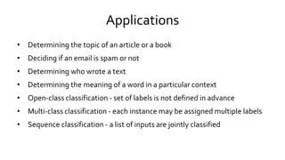 Applications
• Determining the topic of an article or a book
• Deciding if an email is spam or not
• Determining who wrote a text
• Determining the meaning of a word in a particular context
• Open-class classification - set of labels is not defined in advance
• Multi-class classification - each instance may be assigned multiple labels
• Sequence classification - a list of inputs are jointly classified
 