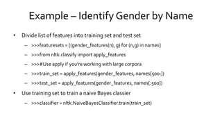 Example – Identify Gender by Name
• Divide list of features into training set and test set
– >>>featuresets = [(gender_features(n), g) for (n,g) in names]
– >>>from nltk.classify import apply_features
– >>>#Use apply if you're working with large corpora
– >>>train_set = apply_features(gender_features, names[500:])
– >>>test_set = apply_features(gender_features, names[:500])
• Use training set to train a naive Bayes classier
– >>>classifier = nltk.NaiveBayesClassifier.train(train_set)
 