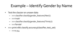 Example – Identify Gender by Name
• Test the classier on unseen data
– >>> classifier.classify(gender_features('Neo'))
– >>>'male'
– >>> classifier.classify(gender_features('Trinity'))
– >>>'female‘
• >>> print nltk.classify.accuracy(classifier, test_set)
– >>>0.744
 