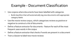 Example - Document Classification
• Use corpora where documents have been labelled with categories
– Build classifiers that will automatically tag new documents with appropriate
category labels
• Use the movie review corpus, which categorizes reviews as positive or
negative to construct a list of documents
• Define a feature extractor for documents - feature for each of the most
frequent 2000 words in the corpus
• Define a feature extractor that checks if words are present in a document
• Train a classier to label new movie reviews
 