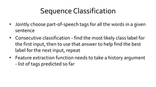 Sequence Classification
• Jointly choose part-of-speech tags for all the words in a given
sentence
• Consecutive classification - find the most likely class label for
the first input, then to use that answer to help find the best
label for the next input, repeat
• Feature extraction function needs to take a history argument
- list of tags predicted so far
 