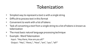 Tokenization
• Simplest way to represent a text is with a single string
• Difficult to process text in this format
• Convenient to work with a list of tokens
• Task of converting a text from a single string to a list of tokens is known as
tokenization
• The most basic natural language processing technique
• Example -WordTokenization
Input : “Hey there, How are you all?”
Output : “Hey”, “there,”, “How”, “are”, “you”, “all?”
 