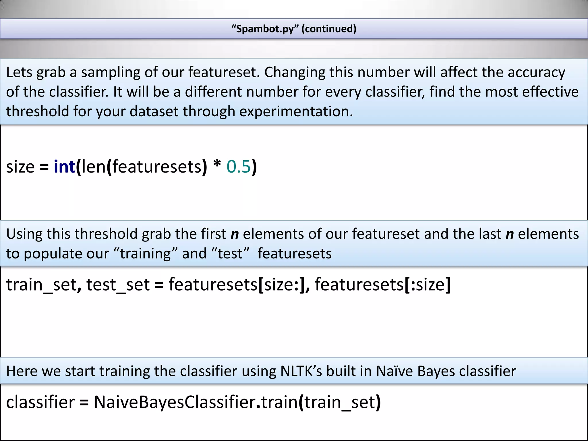“Spambot.py” (continued)defemail_features(sent):features={}wordtokens=[wordlemmatizer.lemmatize(word.lower())forwordinword_tokenize(sent)]forwordinwordtokens:ifwordnotincommonwords:features[word]=Truereturnfeaturesfeaturesets=[(email_features(n),g)for(n,g)inmixedemails]Normalize wordsIf the word is not a stop-word then lets consider it a “feature”Let’s run each email through the feature extractor  and collect it in a “featureset” list