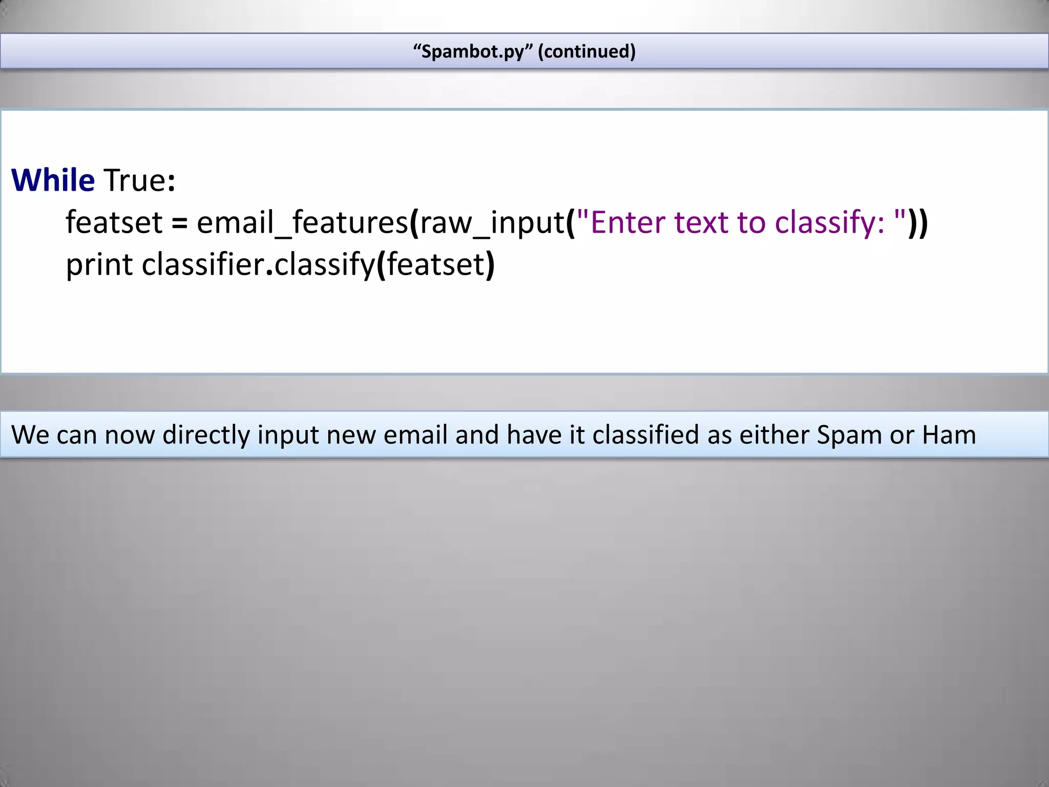 If the feature is the number 12 the feature is: (“11<x<13”, True)“Spambot.py” (continued)Lets grab a sampling of our featureset. Changing this number will affect the accuracy of the classifier. It will be a different number for every classifier, find the most effective threshold for your dataset through experimentation.size=int(len(featuresets)*0.5)train_set,test_set=featuresets[size:],featuresets[:size]classifier=NaiveBayesClassifier.train(train_set)Using this threshold grab the first n elements of our featureset and the last n elements to populate our “training” and “test”  featuresetsHere we start training the classifier using NLTK’s built in Naïve Bayes classifier
