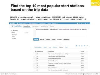 Thanachart Numnonda, thanachart@imcinstitute.com June 2016Apache Spark : Train the trainer
Find the top 10 most popular start stations
based on the trip data
SELECT startterminal, startstation, COUNT(1) AS count FROM trip
GROUP BY startterminal, startstation ORDER BY count DESC LIMIT 10
 