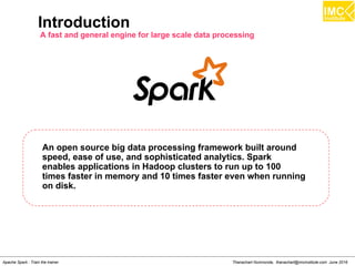 Thanachart Numnonda, thanachart@imcinstitute.com June 2016Apache Spark : Train the trainer
Introduction
A fast and general engine for large scale data processing
An open source big data processing framework built around
speed, ease of use, and sophisticated analytics. Spark
enables applications in Hadoop clusters to run up to 100
times faster in memory and 10 times faster even when running
on disk.
 