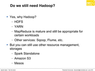 Thanachart Numnonda, thanachart@imcinstitute.com June 2016Apache Spark : Train the trainer
Do we still need Hadoop?
Yes, why Hadoop?
– HDFS
– YARN
– MapReduce is mature and still be appropriate for
certain workloads
– Other services: Sqoop, Flume, etc.
But you can still use other resource management,
storages
– Spark Standalone
– Amazon S3
– Mesos
 