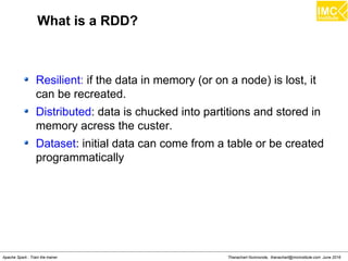 Thanachart Numnonda, thanachart@imcinstitute.com June 2016Apache Spark : Train the trainer
What is a RDD?
Resilient: if the data in memory (or on a node) is lost, it
can be recreated.
Distributed: data is chucked into partitions and stored in
memory acress the custer.
Dataset: initial data can come from a table or be created
programmatically
 