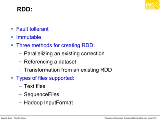Thanachart Numnonda, thanachart@imcinstitute.com June 2016Apache Spark : Train the trainer
RDD:
Fault tollerant
Immutable
Three methods for creating RDD:
– Parallelizing an existing correction
– Referencing a dataset
– Transformation from an existing RDD
Types of files supported:
– Text files
– SequenceFiles
– Hadoop InputFormat
 