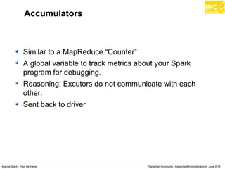 Thanachart Numnonda, thanachart@imcinstitute.com June 2016Apache Spark : Train the trainer
Accumulators
Similar to a MapReduce “Counter”
A global variable to track metrics about your Spark
program for debugging.
Reasoning: Excutors do not communicate with each
other.
Sent back to driver
 