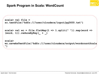 Thanachart Numnonda, thanachart@imcinstitute.com June 2016Apache Spark : Train the trainer
Spark Program in Scala: WordCount
scala> val file =
sc.textFile("hdfs:///user/cloudera/input/pg2600.txt")
scala> val wc = file.flatMap(l => l.split(" ")).map(word =>
(word, 1)).reduceByKey(_ + _)
scala>
wc.saveAsTextFile("hdfs:///user/cloudera/output/wordcountScala
")
 