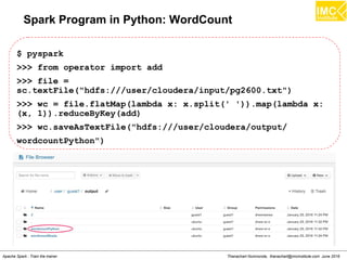 Thanachart Numnonda, thanachart@imcinstitute.com June 2016Apache Spark : Train the trainer
Spark Program in Python: WordCount
$ pyspark
>>> from operator import add
>>> file =
sc.textFile("hdfs:///user/cloudera/input/pg2600.txt")
>>> wc = file.flatMap(lambda x: x.split(' ')).map(lambda x:
(x, 1)).reduceByKey(add)
>>> wc.saveAsTextFile("hdfs:///user/cloudera/output/
wordcountPython")
 