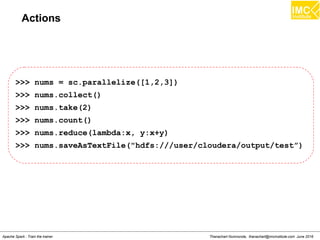 Thanachart Numnonda, thanachart@imcinstitute.com June 2016Apache Spark : Train the trainer
Actions
>>> nums = sc.parallelize([1,2,3])
>>> nums.collect()
>>> nums.take(2)
>>> nums.count()
>>> nums.reduce(lambda:x, y:x+y)
>>> nums.saveAsTextFile("hdfs:///user/cloudera/output/test”)
 