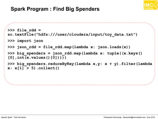 Thanachart Numnonda, thanachart@imcinstitute.com June 2016Apache Spark : Train the trainer
Spark Program : Find Big Spenders
>>> file_rdd =
sc.textFile("hdfs:///user/cloudera/input/toy_data.txt")
>>> import json
>>> json_rdd = file_rdd.map(lambda x: json.loads(x))
>>> big_spenders = json_rdd.map(lambda x: tuple((x.keys()
[0],int(x.values()[0]))))
>>> big_spenders.reduceByKey(lambda x,y: x + y).filter(lambda
x: x[1] > 5).collect()
 