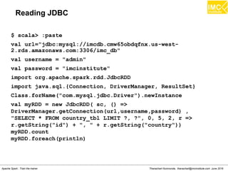 Thanachart Numnonda, thanachart@imcinstitute.com June 2016Apache Spark : Train the trainer
Reading JDBC
$ scala> :paste
val url="jdbc:mysql://imcdb.cmw65obdqfnx.us-west-
2.rds.amazonaws.com:3306/imc_db"
val username = "admin"
val password = "imcinstitute"
import org.apache.spark.rdd.JdbcRDD
import java.sql.{Connection, DriverManager, ResultSet}
Class.forName("com.mysql.jdbc.Driver").newInstance
val myRDD = new JdbcRDD( sc, () =>
DriverManager.getConnection(url,username,password) ,
"SELECT * FROM country_tbl LIMIT ?, ?", 0, 5, 2, r =>
r.getString("id") + ", " + r.getString("country"))
myRDD.count
myRDD.foreach(println)
 