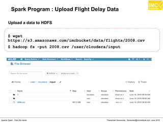 Thanachart Numnonda, thanachart@imcinstitute.com June 2016Apache Spark : Train the trainer
Spark Program : Upload Flight Delay Data
$ wget
https://s3.amazonaws.com/imcbucket/data/flights/2008.csv
$ hadoop fs -put 2008.csv /user/cloudera/input
Upload a data to HDFS
 