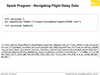 Thanachart Numnonda, thanachart@imcinstitute.com June 2016Apache Spark : Train the trainer
Spark Program : Navigating Flight Delay Data
>>> airline =
sc.textFile("hdfs:///user/cloudera/input/2008.csv")
>>> airline.take(2)
 