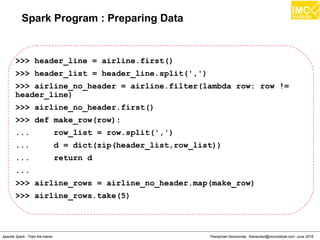 Thanachart Numnonda, thanachart@imcinstitute.com June 2016Apache Spark : Train the trainer
Spark Program : Preparing Data
>>> header_line = airline.first()
>>> header_list = header_line.split(',')
>>> airline_no_header = airline.filter(lambda row: row !=
header_line)
>>> airline_no_header.first()
>>> def make_row(row):
... row_list = row.split(',')
... d = dict(zip(header_list,row_list))
... return d
...
>>> airline_rows = airline_no_header.map(make_row)
>>> airline_rows.take(5)
 
