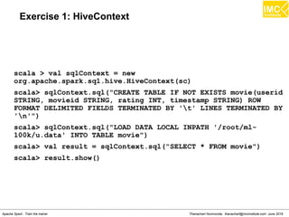 Thanachart Numnonda, thanachart@imcinstitute.com June 2016Apache Spark : Train the trainer
Exercise 1: HiveContext
scala > val sqlContext = new
org.apache.spark.sql.hive.HiveContext(sc)
scala> sqlContext.sql("CREATE TABLE IF NOT EXISTS movie(userid
STRING, movieid STRING, rating INT, timestamp STRING) ROW
FORMAT DELIMITED FIELDS TERMINATED BY 't' LINES TERMINATED BY
'n'")
scala> sqlContext.sql("LOAD DATA LOCAL INPATH '/root/ml-
100k/u.data' INTO TABLE movie")
scala> val result = sqlContext.sql("SELECT * FROM movie")
scala> result.show()
 