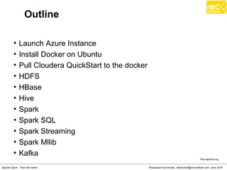 Thanachart Numnonda, thanachart@imcinstitute.com June 2016Apache Spark : Train the trainer
Outline
●
Launch Azure Instance
●
Install Docker on Ubuntu
●
Pull Cloudera QuickStart to the docker
●
HDFS
●
HBase
●
Hive
●
Spark
●
Spark SQL
●
Spark Streaming
●
Spark Mllib
●
Kafka
Hive.apache.org
 