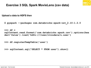 Thanachart Numnonda, thanachart@imcinstitute.com June 2016Apache Spark : Train the trainer
Exercise 3 SQL Spark MovieLens (csv data)
$ pyspark --packages com.databricks:spark-csv_2.10:1.2.0
>>> df =
sqlContext.read.format('com.databricks.spark.csv').options(hea
der='false').load('hdfs:///user/cloudera/u.user')
>>> df.registerTempTable('user')
>>> sqlContext.sql("SELECT * FROM user").show()
Upload a data to HDFS then
 