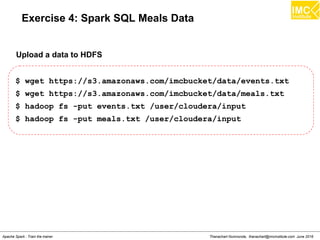 Thanachart Numnonda, thanachart@imcinstitute.com June 2016Apache Spark : Train the trainer
Exercise 4: Spark SQL Meals Data
$ wget https://s3.amazonaws.com/imcbucket/data/events.txt
$ wget https://s3.amazonaws.com/imcbucket/data/meals.txt
$ hadoop fs -put events.txt /user/cloudera/input
$ hadoop fs -put meals.txt /user/cloudera/input
Upload a data to HDFS
 