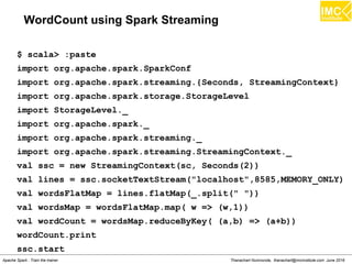 Thanachart Numnonda, thanachart@imcinstitute.com June 2016Apache Spark : Train the trainer
WordCount using Spark Streaming
$ scala> :paste
import org.apache.spark.SparkConf
import org.apache.spark.streaming.{Seconds, StreamingContext}
import org.apache.spark.storage.StorageLevel
import StorageLevel._
import org.apache.spark._
import org.apache.spark.streaming._
import org.apache.spark.streaming.StreamingContext._
val ssc = new StreamingContext(sc, Seconds(2))
val lines = ssc.socketTextStream("localhost",8585,MEMORY_ONLY)
val wordsFlatMap = lines.flatMap(_.split(" "))
val wordsMap = wordsFlatMap.map( w => (w,1))
val wordCount = wordsMap.reduceByKey( (a,b) => (a+b))
wordCount.print
ssc.start
 