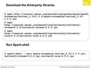 Thanachart Numnonda, thanachart@imcinstitute.com June 2016Apache Spark : Train the trainer
Download the third-party libraries
$ wget http://central.maven.org/maven2/org/apache/spark/spark-
streaming-twitter_2.10/1.2.0/spark-streaming-twitter_2.10-
1.2.0.jar
$ wget
http://central.maven.org/maven2/org/twitter4j/twitter4j-
stream/4.0.2/twitter4j-stream-4.0.2.jar
$ wget
http://central.maven.org/maven2/org/twitter4j/twitter4j-
core/4.0.2/twitter4j-core-4.0.2.jar
Run Spark-shell
$ spark-shell --jars spark-streaming-twitter_2.10-1.2.0.jar,
twitter4j-stream-4.0.2.jar,twitter4j-core-4.0.2.jar
 