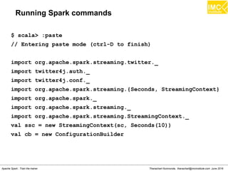 Thanachart Numnonda, thanachart@imcinstitute.com June 2016Apache Spark : Train the trainer
Running Spark commands
$ scala> :paste
// Entering paste mode (ctrl-D to finish)
import org.apache.spark.streaming.twitter._
import twitter4j.auth._
import twitter4j.conf._
import org.apache.spark.streaming.{Seconds, StreamingContext}
import org.apache.spark._
import org.apache.spark.streaming._
import org.apache.spark.streaming.StreamingContext._
val ssc = new StreamingContext(sc, Seconds(10))
val cb = new ConfigurationBuilder
 