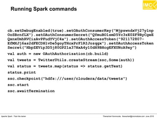 Thanachart Numnonda, thanachart@imcinstitute.com June 2016Apache Spark : Train the trainer
Running Spark commands
cb.setDebugEnabled(true).setOAuthConsumerKey("MjpswndxVj27ylnp
OoSBrnfLX").setOAuthConsumerSecret("QYmuBO1smD5Yc3zE0ZF9ByCgeE
QxnxUmhRVCisAvPFudYVjC4a").setOAuthAccessToken("921172807-
EfMXJj6as2dFECDH1vDe5goyTHcxPrF1RIJozqgx").setOAuthAccessToken
Secret("HbpZEVip3D5j80GP21a37HxA4y10dH9BHcgEFXUNcA9xy")
val auth = new OAuthAuthorization(cb.build)
val tweets = TwitterUtils.createStream(ssc,Some(auth))
val status = tweets.map(status => status.getText)
status.print
ssc.checkpoint("hdfs:///user/cloudera/data/tweets")
ssc.start
ssc.awaitTermination
 