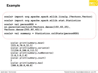 Thanachart Numnonda, thanachart@imcinstitute.com June 2016Apache Spark : Train the trainer
Spark Streaming with Kafka
$ scala> :paste
import org.apache.spark.SparkConf
import org.apache.spark.streaming.{Seconds, StreamingContext}
import org.apache.spark.storage.StorageLevel
import StorageLevel._
import org.apache.spark._
import org.apache.spark.streaming._
import org.apache.spark.streaming.StreamingContext._
import org.apache.spark.streaming.kafka.KafkaUtils
val ssc = new StreamingContext(sc, Seconds(2))
val kafkaStream = KafkaUtils.createStream(ssc,
"localhost:2181","spark-streaming-consumer-group", Map("spark-
topic" -> 5))
kafkaStream.print()
ssc.start
 