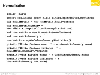 Thanachart Numnonda, thanachart@imcinstitute.com June 2016Apache Spark : Train the trainer
Example
scala> import org.apache.spark.mllib.linalg.{Vectors,Vector}
scala> import org.apache.spark.mllib.regression.LabeledPoint
scala> val willBuySUV =
LabeledPoint(1.0,Vectors.dense(300.0,80,40))
scala> val willNotBuySUV =
LabeledPoint(0.0,Vectors.dense(150.0,60,25))
scala> val willBuySUV =
LabeledPoint(1.0,Vectors.sparse(3,Array(0,1,2),Array(300.0,80,
40)))
scala> val willNotBuySUV =
LabeledPoint(0.0,Vectors.sparse(3,Array(0,1,2),Array(150.0,60,
25)))
 