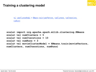 thanachart@imcinstitute.com286
Spark has local matrices and also distributed matrices.
– Distributed matrix is backed by one or more RDDs.
– A local matrix stored on a single machine.
There are three types of distributed matrices in MLlib:
– RowMatrix: This has each row as a feature vector.
– IndexedRowMatrix: This also has row indices.
– CoordinateMatrix: This is simply a matrix of MatrixEntry. A
MatrixEntry represents an entry in the matrix represented by its
row and column index
Matrices in MLlib
Source:Spark Cookbook
 