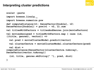 Thanachart Numnonda, thanachart@imcinstitute.com June 2016Apache Spark : Train the trainer
Example
scala> print(personMat.numRows)
scala> val personRDD = sc.parallelize(List(IndexedRow(0L,
Vectors.dense(150,60,25)), IndexedRow(1L,
Vectors.dense(300,80,40))))
scala> val pirmat = new IndexedRowMatrix(personRDD)
scala> val personMat = pirmat.toRowMatrix
scala> val meRDD = sc.parallelize(List(
MatrixEntry(0,0,150), MatrixEntry(1,0,60),
MatrixEntry(2,0,25), MatrixEntry(0,1,300),
MatrixEntry(1,1,80),MatrixEntry(2,1,40) ))
scala> val pcmat = new CoordinateMatrix(meRDD)
 