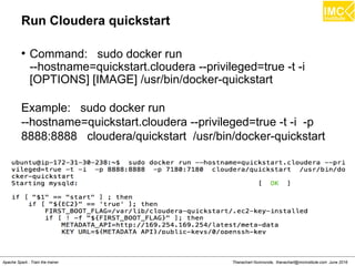 Thanachart Numnonda, thanachart@imcinstitute.com June 2016Apache Spark : Train the trainer
Run Cloudera quickstart
●
Command: sudo docker run
--hostname=quickstart.cloudera --privileged=true -t -i
[OPTIONS] [IMAGE] /usr/bin/docker-quickstart
Example: sudo docker run
--hostname=quickstart.cloudera --privileged=true -t -i -p
8888:8888 cloudera/quickstart /usr/bin/docker-quickstart
 