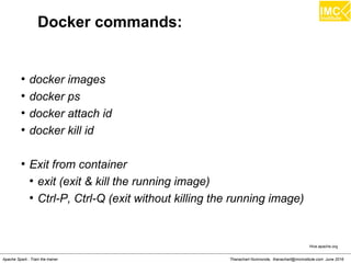 Thanachart Numnonda, thanachart@imcinstitute.com June 2016Apache Spark : Train the trainer
Docker commands:
●
docker images
●
docker ps
●
docker attach id
●
docker kill id
●
Exit from container
●
exit (exit & kill the running image)
●
Ctrl-P, Ctrl-Q (exit without killing the running image)
Hive.apache.org
 
